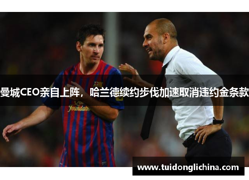 曼城CEO亲自上阵，哈兰德续约步伐加速取消违约金条款